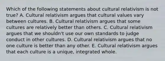 Which of the following statements about cultural relativism is not true? A. Cultural relativism argues that cultural values vary between cultures. B. Cultural relativism argues that some cultures are relatively better than others. C. Cultural relativism argues that we shouldn't use our own standards to judge conduct in other cultures. D. Cultural relativism argues that no one culture is better than any other. E. Cultural relativism argues that each culture is a unique, integrated whole.