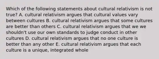 Which of the following statements about cultural relativism is not true? A. cultural relativism argues that <a href='https://www.questionai.com/knowledge/kyz76nVU9o-cultural-values' class='anchor-knowledge'>cultural values</a> vary between cultures B. cultural relativism argues that some cultures are better than others C. cultural relativism argues that we we shouldn't use our own standards to judge conduct in other cultures D. cultural relativism argues that no one culture is better than any other E. cultural relativism argues that each culture is a unique, integrated whole