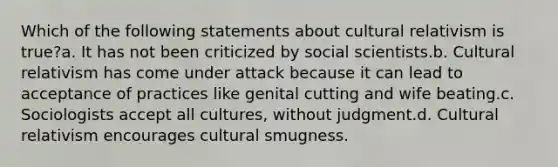 Which of the following statements about cultural relativism is true?a. It has not been criticized by social scientists.b. Cultural relativism has come under attack because it can lead to acceptance of practices like genital cutting and wife beating.c. Sociologists accept all cultures, without judgment.d. Cultural relativism encourages cultural smugness.