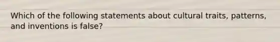 Which of the following statements about cultural traits, patterns, and inventions is false?