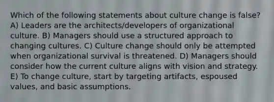 Which of the following statements about culture change is false? A) Leaders are the architects/developers of organizational culture. B) Managers should use a structured approach to changing cultures. C) Culture change should only be attempted when organizational survival is threatened. D) Managers should consider how the current culture aligns with vision and strategy. E) To change culture, start by targeting artifacts, espoused values, and basic assumptions.