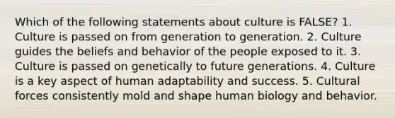 Which of the following statements about culture is FALSE? 1. Culture is passed on from generation to generation. 2. Culture guides the beliefs and behavior of the people exposed to it. 3. Culture is passed on genetically to future generations. 4. Culture is a key aspect of human adaptability and success. 5. Cultural forces consistently mold and shape human biology and behavior.