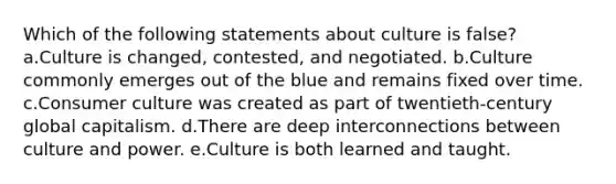 Which of the following statements about culture is false? a.Culture is changed, contested, and negotiated. b.Culture commonly emerges out of the blue and remains fixed over time. c.Consumer culture was created as part of twentieth-century global capitalism. d.There are deep interconnections between culture and power. e.Culture is both learned and taught.