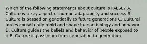 Which of the following statements about culture is FALSE? A. Culture is a key aspect of human adaptability and success B. Culture is passed on genetically to future generations C. Cultural forces consistently mold and shape human biology and behavior D. Culture guides the beliefs and behavior of people exposed to it E. Culture is passed on from generation to generation