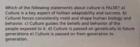 Which of the following statements about culture is FALSE? a) Culture is a key aspect of human adaptability and success. b) Cultural forces consistently mold and shape human biology and behavior. c) Culture guides the beliefs and behavior of the people exposed to it. d) Culture is passed on genetically to future generations e) Culture is passed on from generation to generation.