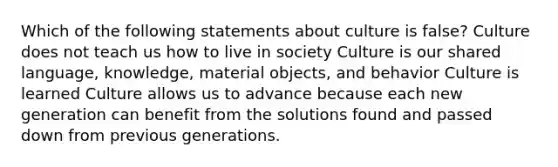 Which of the following statements about culture is false? Culture does not teach us how to live in society Culture is our shared language, knowledge, material objects, and behavior Culture is learned Culture allows us to advance because each new generation can benefit from the solutions found and passed down from previous generations.