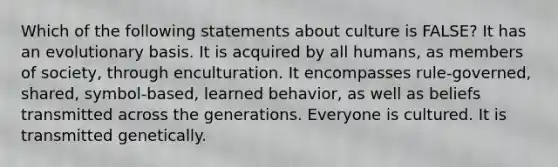 Which of the following statements about culture is FALSE? It has an evolutionary basis. It is acquired by all humans, as members of society, through enculturation. It encompasses rule-governed, shared, symbol-based, learned behavior, as well as beliefs transmitted across the generations. Everyone is cultured. It is transmitted genetically.