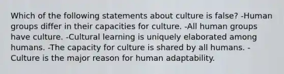 Which of the following statements about culture is false? -Human groups differ in their capacities for culture. -All human groups have culture. -Cultural learning is uniquely elaborated among humans. -The capacity for culture is shared by all humans. -Culture is the major reason for human adaptability.