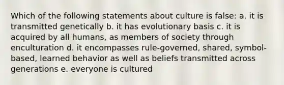 Which of the following statements about culture is false: a. it is transmitted genetically b. it has evolutionary basis c. it is acquired by all humans, as members of society through enculturation d. it encompasses rule-governed, shared, symbol-based, learned behavior as well as beliefs transmitted across generations e. everyone is cultured