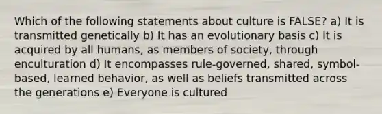 Which of the following statements about culture is FALSE? a) It is transmitted genetically b) It has an evolutionary basis c) It is acquired by all humans, as members of society, through enculturation d) It encompasses rule-governed, shared, symbol-based, learned behavior, as well as beliefs transmitted across the generations e) Everyone is cultured