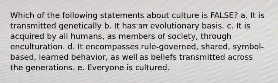 Which of the following statements about culture is FALSE? a. It is transmitted genetically b. It has an evolutionary basis. c. It is acquired by all humans, as members of society, through enculturation. d. It encompasses rule-governed, shared, symbol-based, learned behavior, as well as beliefs transmitted across the generations. e. Everyone is cultured.