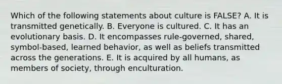 Which of the following statements about culture is FALSE? A. It is transmitted genetically. B. Everyone is cultured. C. It has an evolutionary basis. D. It encompasses rule-governed, shared, symbol-based, learned behavior, as well as beliefs transmitted across the generations. E. It is acquired by all humans, as members of society, through enculturation.