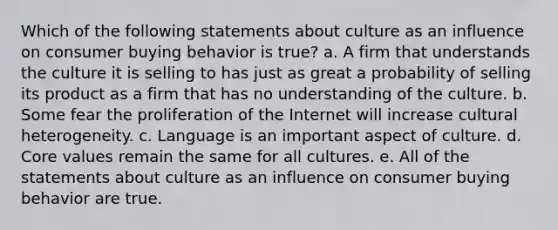 Which of the following statements about culture as an influence on consumer buying behavior is true? a. A firm that understands the culture it is selling to has just as great a probability of selling its product as a firm that has no understanding of the culture. b. Some fear the proliferation of the Internet will increase cultural heterogeneity. c. Language is an important aspect of culture. d. Core values remain the same for all cultures. e. All of the statements about culture as an influence on consumer buying behavior are true.