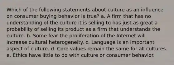 Which of the following statements about culture as an influence on consumer buying behavior is true? a. A firm that has no understanding of the culture it is selling to has just as great a probability of selling its product as a firm that understands the culture. b. Some fear the proliferation of the Internet will increase cultural heterogeneity. c. Language is an important aspect of culture. d. Core values remain the same for all cultures. e. Ethics have little to do with culture or consumer behavior.