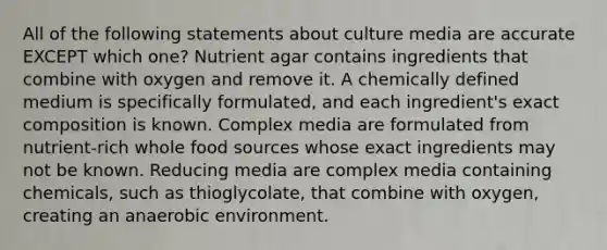 All of the following statements about culture media are accurate EXCEPT which one? Nutrient agar contains ingredients that combine with oxygen and remove it. A chemically defined medium is specifically formulated, and each ingredient's exact composition is known. Complex media are formulated from nutrient-rich whole food sources whose exact ingredients may not be known. Reducing media are complex media containing chemicals, such as thioglycolate, that combine with oxygen, creating an anaerobic environment.