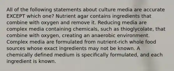 All of the following statements about culture media are accurate EXCEPT which one? Nutrient agar contains ingredients that combine with oxygen and remove it. Reducing media are complex media containing chemicals, such as thioglycolate, that combine with oxygen, creating an anaerobic environment. Complex media are formulated from nutrient-rich whole food sources whose exact ingredients may not be known. A chemically defined medium is specifically formulated, and each ingredient is known.