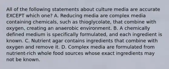 All of the following statements about culture media are accurate EXCEPT which one? A. Reducing media are complex media containing chemicals, such as thioglycolate, that combine with oxygen, creating an anaerobic environment. B. A chemically defined medium is specifically formulated, and each ingredient is known. C. Nutrient agar contains ingredients that combine with oxygen and remove it. D. Complex media are formulated from nutrient-rich whole food sources whose exact ingredients may not be known.