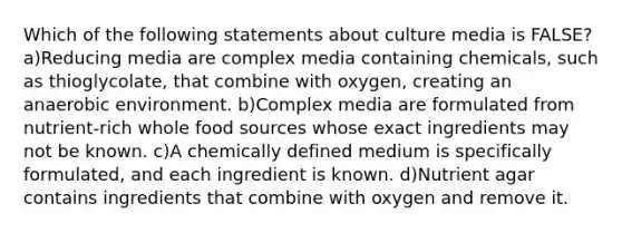 Which of the following statements about culture media is FALSE? a)Reducing media are complex media containing chemicals, such as thioglycolate, that combine with oxygen, creating an anaerobic environment. b)Complex media are formulated from nutrient-rich whole food sources whose exact ingredients may not be known. c)A chemically defined medium is specifically formulated, and each ingredient is known. d)Nutrient agar contains ingredients that combine with oxygen and remove it.