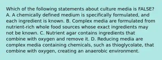 Which of the following statements about culture media is FALSE? A. A chemically defined medium is specifically formulated, and each ingredient is known. B. Complex media are formulated from nutrient-rich whole food sources whose exact ingredients may not be known. C. Nutrient agar contains ingredients that combine with oxygen and remove it. D. Reducing media are complex media containing chemicals, such as thioglycolate, that combine with oxygen, creating an anaerobic environment.