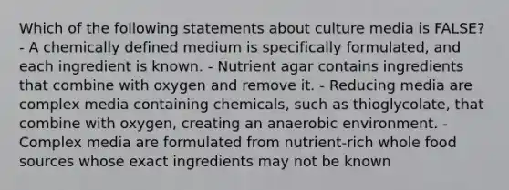 Which of the following statements about culture media is FALSE? - A chemically defined medium is specifically formulated, and each ingredient is known. - Nutrient agar contains ingredients that combine with oxygen and remove it. - Reducing media are complex media containing chemicals, such as thioglycolate, that combine with oxygen, creating an anaerobic environment. - Complex media are formulated from nutrient-rich whole food sources whose exact ingredients may not be known