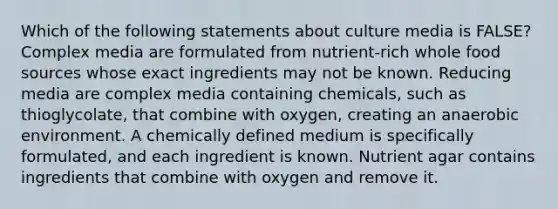 Which of the following statements about culture media is FALSE? Complex media are formulated from nutrient-rich whole food sources whose exact ingredients may not be known. Reducing media are complex media containing chemicals, such as thioglycolate, that combine with oxygen, creating an anaerobic environment. A chemically defined medium is specifically formulated, and each ingredient is known. Nutrient agar contains ingredients that combine with oxygen and remove it.