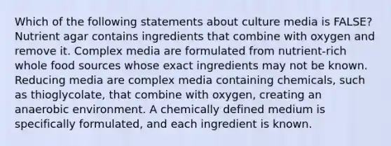 Which of the following statements about culture media is FALSE? Nutrient agar contains ingredients that combine with oxygen and remove it. Complex media are formulated from nutrient-rich whole food sources whose exact ingredients may not be known. Reducing media are complex media containing chemicals, such as thioglycolate, that combine with oxygen, creating an anaerobic environment. A chemically defined medium is specifically formulated, and each ingredient is known.