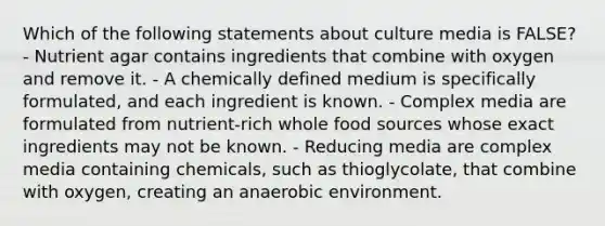 Which of the following statements about culture media is FALSE? - Nutrient agar contains ingredients that combine with oxygen and remove it. - A chemically defined medium is specifically formulated, and each ingredient is known. - Complex media are formulated from nutrient-rich whole food sources whose exact ingredients may not be known. - Reducing media are complex media containing chemicals, such as thioglycolate, that combine with oxygen, creating an anaerobic environment.