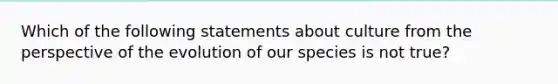 Which of the following statements about culture from the perspective of the evolution of our species is not true?