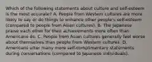 Which of the following statements about culture and self-esteem is the most accurate? A. People from Western cultures are more likely to say or do things to enhance other people's self-esteem (compared to people from Asian cultures). B. The Japanese praise each other for their achievements more often than Americans do. C. People from Asian cultures generally feel worse about themselves than people from Western cultures. D. Americans utter many more self-complimentary statements during conversations (compared to Japanese individuals).