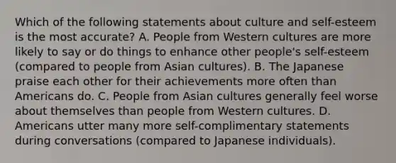 Which of the following statements about culture and self-esteem is the most accurate? A. People from Western cultures are more likely to say or do things to enhance other people's self-esteem (compared to people from Asian cultures). B. The Japanese praise each other for their achievements more often than Americans do. C. People from Asian cultures generally feel worse about themselves than people from Western cultures. D. Americans utter many more self-complimentary statements during conversations (compared to Japanese individuals).