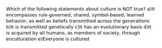 Which of the following statements about culture is NOT true? a)It encompasses rule-governed, shared, symbol-based, learned behavior, as well as beliefs transmitted across the generations b)It is transmitted genetically c)It has an evolutionary basis d)It is acquired by all humans, as members of society, through enculturation e)Everyone is cultured