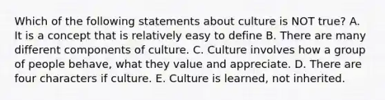 Which of the following statements about culture is NOT true? A. It is a concept that is relatively easy to define B. There are many different components of culture. C. Culture involves how a group of people behave, what they value and appreciate. D. There are four characters if culture. E. Culture is learned, not inherited.