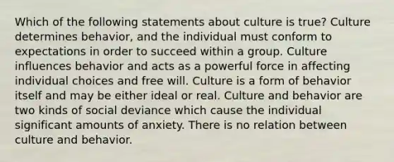 Which of the following statements about culture is true? Culture determines behavior, and the individual must conform to expectations in order to succeed within a group. Culture influences behavior and acts as a powerful force in affecting individual choices and free will. Culture is a form of behavior itself and may be either ideal or real. Culture and behavior are two kinds of social deviance which cause the individual significant amounts of anxiety. There is no relation between culture and behavior.