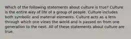 Which of the following statements about culture is true? Culture is the entire way of life of a group of people. Culture includes both symbolic and material elements. Culture acts as a lens through which one views the world and is passed on from one generation to the next. All of these statements about culture are true.