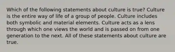 Which of the following statements about culture is true? Culture is the entire way of life of a group of people. Culture includes both symbolic and material elements. Culture acts as a lens through which one views the world and is passed on from one generation to the next. All of these statements about culture are true.