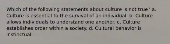 Which of the following statements about culture is not true? a. Culture is essential to the survival of an individual. b. Culture allows individuals to understand one another. c. Culture establishes order within a society. d. Cultural behavior is instinctual.