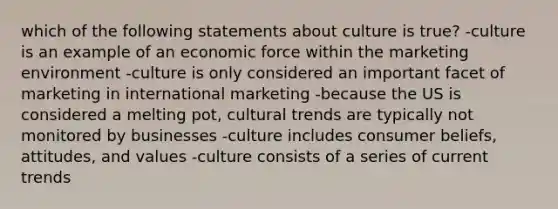 which of the following statements about culture is true? -culture is an example of an economic force within the marketing environment -culture is only considered an important facet of marketing in international marketing -because the US is considered a melting pot, cultural trends are typically not monitored by businesses -culture includes consumer beliefs, attitudes, and values -culture consists of a series of current trends