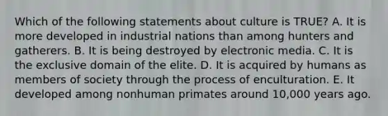 Which of the following statements about culture is TRUE? A. It is more developed in industrial nations than among hunters and gatherers. B. It is being destroyed by electronic media. C. It is the exclusive domain of the elite. D. It is acquired by humans as members of society through the process of enculturation. E. It developed among nonhuman primates around 10,000 years ago.