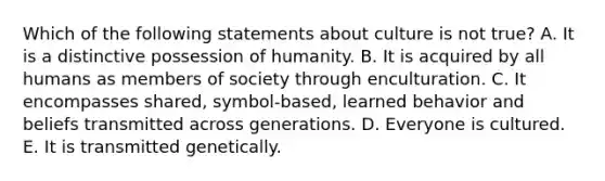 Which of the following statements about culture is not true? A. It is a distinctive possession of humanity. B. It is acquired by all humans as members of society through enculturation. C. It encompasses shared, symbol-based, learned behavior and beliefs transmitted across generations. D. Everyone is cultured. E. It is transmitted genetically.