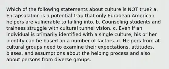 Which of the following statements about culture is NOT true? a. Encapsulation is a potential trap that only European American helpers are vulnerable to falling into. b. Counseling students and trainees struggle with cultural tunnel vision. c. Even if an individual is primarily identified with a single culture, his or her identity can be based on a number of factors. d. Helpers from all cultural groups need to examine their expectations, attitudes, biases, and assumptions about the helping process and also about persons from diverse groups.