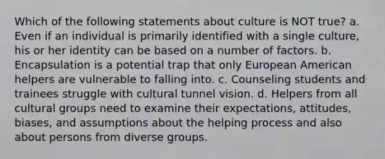 Which of the following statements about culture is NOT true? a. Even if an individual is primarily identified with a single culture, his or her identity can be based on a number of factors. b. Encapsulation is a potential trap that only European American helpers are vulnerable to falling into. c. Counseling students and trainees struggle with cultural tunnel vision. d. Helpers from all cultural groups need to examine their expectations, attitudes, biases, and assumptions about the helping process and also about persons from diverse groups.