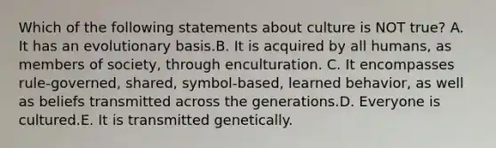 Which of the following statements about culture is NOT true? A. It has an evolutionary basis.B. It is acquired by all humans, as members of society, through enculturation. C. It encompasses rule-governed, shared, symbol-based, learned behavior, as well as beliefs transmitted across the generations.D. Everyone is cultured.E. It is transmitted genetically.