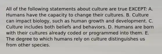 All of the following statements about culture are true EXCEPT: A. Humans have the capacity to change their cultures. B. Culture can impact biology, such as human growth and development. C. Culture includes both beliefs and behaviors. D. Humans are born with their cultures already coded or programmed into them. E. The degree to which humans rely on culture distinguishes us from other species.