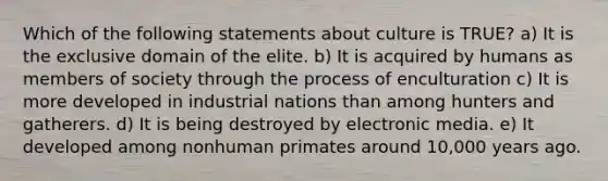 Which of the following statements about culture is TRUE? a) It is the exclusive domain of the elite. b) It is acquired by humans as members of society through the process of enculturation c) It is more developed in industrial nations than among hunters and gatherers. d) It is being destroyed by electronic media. e) It developed among nonhuman primates around 10,000 years ago.