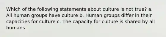 Which of the following statements about culture is not true? a. All human groups have culture b. Human groups differ in their capacities for culture c. The capacity for culture is shared by all humans