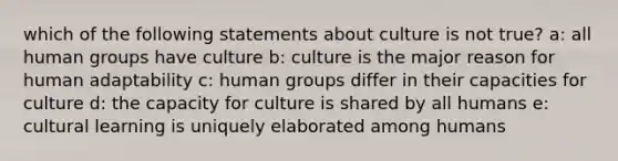 which of the following statements about culture is not true? a: all human groups have culture b: culture is the major reason for human adaptability c: human groups differ in their capacities for culture d: the capacity for culture is shared by all humans e: cultural learning is uniquely elaborated among humans