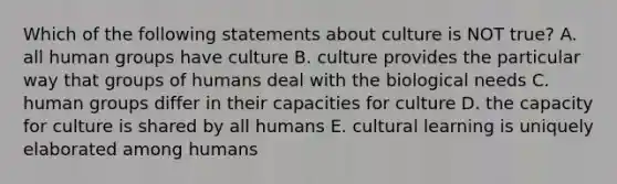 Which of the following statements about culture is NOT true? A. all human groups have culture B. culture provides the particular way that groups of humans deal with the biological needs C. human groups differ in their capacities for culture D. the capacity for culture is shared by all humans E. cultural learning is uniquely elaborated among humans