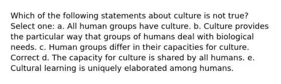 Which of the following statements about culture is not true? Select one: a. All human groups have culture. b. Culture provides the particular way that groups of humans deal with biological needs. c. Human groups differ in their capacities for culture. Correct d. The capacity for culture is shared by all humans. e. Cultural learning is uniquely elaborated among humans.