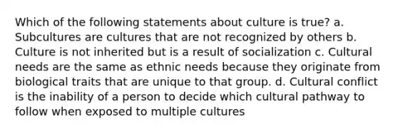 Which of the following statements about culture is true? a. Subcultures are cultures that are not recognized by others b. Culture is not inherited but is a result of socialization c. Cultural needs are the same as ethnic needs because they originate from biological traits that are unique to that group. d. Cultural conflict is the inability of a person to decide which cultural pathway to follow when exposed to multiple cultures