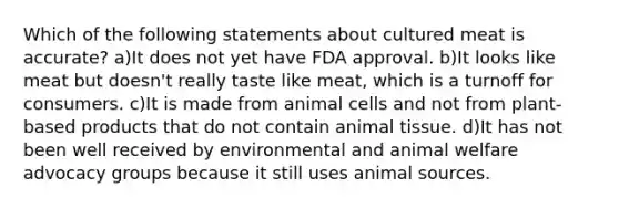 Which of the following statements about cultured meat is accurate? a)It does not yet have FDA approval. b)It looks like meat but doesn't really taste like meat, which is a turnoff for consumers. c)It is made from animal cells and not from plant-based products that do not contain animal tissue. d)It has not been well received by environmental and animal welfare advocacy groups because it still uses animal sources.